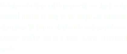 We believe the direct collaboration with our clients is the essential formula to bring-to-life unique and immersive experiences. We help our clients solve business problems, increase visibility and help them achieve unexpected results.