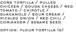 corn tortilla / pulled chicken / gouda cheese / red tomato / chipotle / guacamole / sour cream / pickled onion / red chili / coriander / sesame seed option: flour tortilla (g)