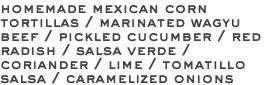 homemade mexican corn tortillas / marinated wagyu beef / pickled cucumber / red radish / salsa verde / coriander / lime / tomatillo salsa / caramelized onions