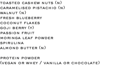 toasted cashew nuts (n) caramelised pistachio (n) walnut (n) fresh blueberry coconut flakes goji berry (y) passion fruit moringa leaf powder spirulina almond butter (n) protein powder (vegan or whey / vanilla or chocolate) 