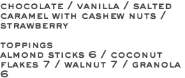 chocolate / vanilla / salted caramel with cashew nuts / strawberry toppings almond sticks 6 / coconut flakes 7 / walnut 7 / granola 6