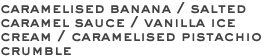 caramelised banana / salted caramel sauce / vanilla ice cream / caramelised pistachio crumble 