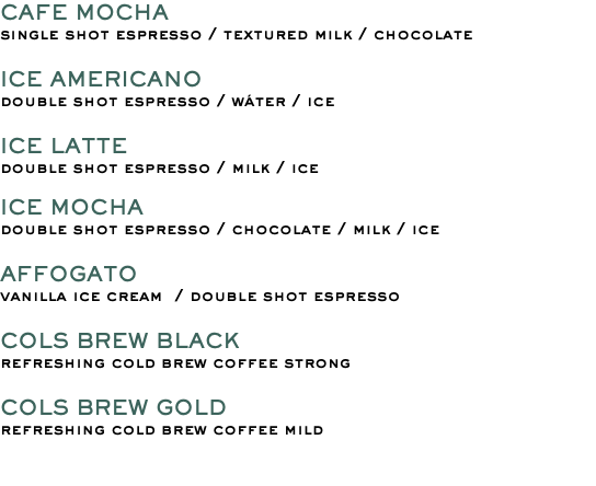 CAFE MOCHA single shot espresso / textured milk / chocolate ICE AMERICANO double shot espresso / wáter / ice ICE LATTE double shot espresso / milk / ice ICE MOCHA double shot espresso / chocolate / milk / ice AFFOGATO vanilla ice cream / double shot espresso COLS BREW BLACK refreshing cold brew coffee strong COLS BREW GOLD refreshing cold brew coffee mild 