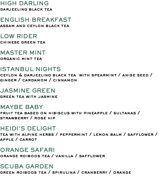 HIGH DARLING darjeeling black tea ENGLISH BREAKFAST assam and ceylon black tea LOW RIDER chinese green tea MASTER MINT organic mint tea ISTANBUL NIGHTS ceylon & darjeeling black tea with spearmint / anise seed /ginger / cardamom / cinnamon JASMINE GREEN green tea with jasmine MAYBE BABY fruit tea based on hibiscus with pineapple / sultanas / strawberry / rose hip HEIDI’S DELIGHT tea with alpine herbs / peppermint / lemon balm / safflower / apple / carrot ORANGE SAFARI orange roiboos tea / vanilla / safflower SCUBA GARDEN green roiboos tea / spirulina / cranberry / orange 