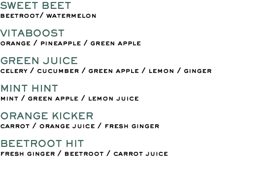 SWEET BEET beetroot/ watermelon VITABOOST orange / pineapple / green apple GREEN JUICE celery / cucumber / green apple / lemon / ginger MINT HINT mint / green apple / lemon juice ORANGE KICKER carrot / orange juice / fresh ginger BEETROOT HIT fresh ginger / beetroot / carrot juice 