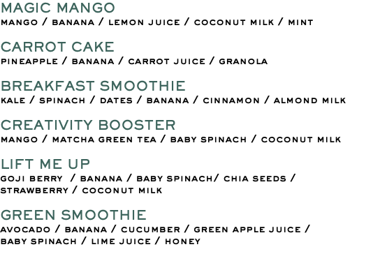 MAGIC MANGO mango / banana / lemon juice / coconut milk / mint CARROT CAKE pineapple / banana / carrot juice / granola BREAKFAST SMOOTHIE kale / spinach / dates / banana / cinnamon / almond milk CREATIVITY BOOSTER mango / matcha green tea / baby spinach / coconut milk LIFT ME UP goji berry / banana / baby spinach/ chia seeds / strawberry / coconut milk GREEN SMOOTHIE avocado / banana / cucumber / green apple juice / baby spinach / lime juice / honey 