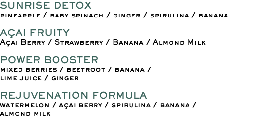 SUNRISE DETOX pineapple / baby spinach / ginger / spirulina / banana AÇAI FRUITY Açai Berry / Strawberry / Banana / Almond Milk POWER BOOSTER mixed berries / beetroot / banana / lime juice / ginger REJUVENATION FORMULA watermelon / açai berry / spirulina / banana / almond milk 