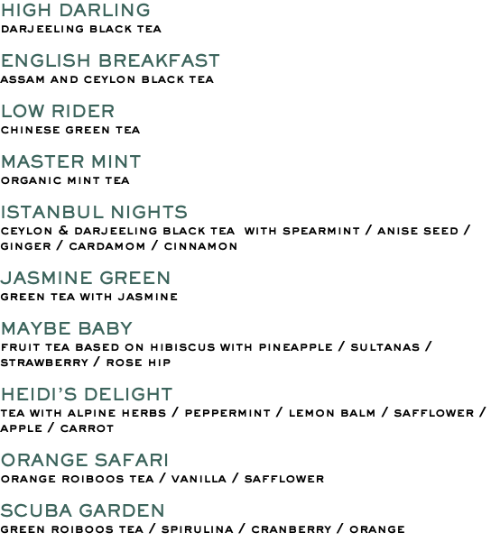 HIGH DARLING darjeeling black tea ENGLISH BREAKFAST assam and ceylon black tea LOW RIDER chinese green tea MASTER MINT organic mint tea ISTANBUL NIGHTS ceylon & darjeeling black tea with spearmint / anise seed /ginger / cardamom / cinnamon JASMINE GREEN green tea with jasmine MAYBE BABY fruit tea based on hibiscus with pineapple / sultanas / strawberry / rose hip HEIDI’S DELIGHT tea with alpine herbs / peppermint / lemon balm / safflower /apple / carrot ORANGE SAFARI orange roiboos tea / vanilla / safflower SCUBA GARDEN green roiboos tea / spirulina / cranberry / orange 