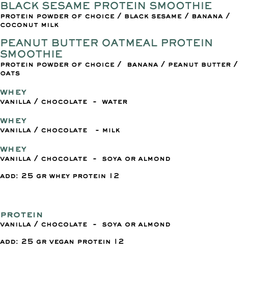 BLACK SESAME PROTEIN SMOOTHIE protein powder of choice / black sesame / banana / coconut milk PEANUT BUTTER OATMEAL PROTEIN SMOOTHIE protein powder of choice / banana / peanut butter / oats whey vanilla / chocolate - water whey vanilla / chocolate - milk whey vanilla / chocolate - soya or almond add: 25 gr whey protein 12 protein vanilla / chocolate - soya or almond add: 25 gr vegan protein 12 