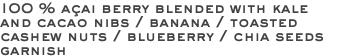 100 % açai berry blended with kale and cacao nibs / banana / toasted cashew nuts / blueberry / chia seeds garnish 