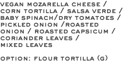 vegan mozarella cheese / corn tortilla / salsa verde / baby spinach/dry tomatoes /pickled onion /roasted onion / roasted capsicum / coriander leaves / mixed leaves option: flour tortilla (g)