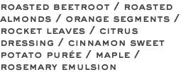 roasted beetroot / roasted almonds / orange segments / rocket leaves / citrus dressing / cinnamon sweet potato purée / maple / rosemary emulsion
