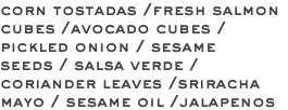 corn tostadas /fresh salmon cubes /avocado cubes /pickled onion / sesame seeds / salsa verde /coriander leaves /sriracha mayo / sesame oil /jalapenos