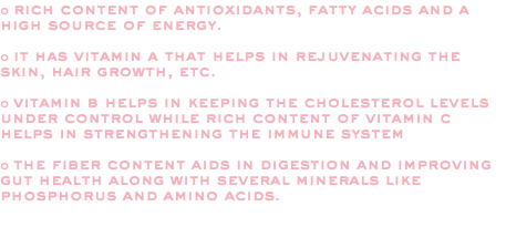 o rich content of antioxidants, fatty acids and a high source of energy. o it has vitamin a that helps in rejuvenating the skin, hair growth, etc. o vitamin b helps in keeping the cholesterol levels under control while rich content of vitamin c helps in strengthening the immune system o the fiber content aids in digestion and improving gut health along with several minerals like phosphorus and amino acids. 