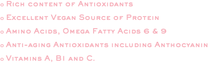 o Rich content of Antioxidants o Excellent Vegan Source of Protein o Amino Acids, Omega Fatty Acids 6 & 9 o Anti-aging Antioxidants including Anthocyanin o Vitamins A, B1 and C. 