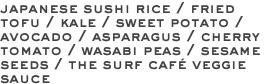 japanese sushi rice / fried tofu / kale / sweet potato / avocado / asparagus / cherry tomato / wasabi peas / sesame seeds / the surf café veggie sauce