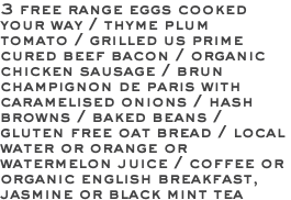 3 free range eggs cooked your way / thyme plum tomato / grilled us prime cured beef bacon / organic chicken sausage / brun champignon de paris with caramelised onions / hash browns / baked beans / gluten free oat bread / local water or orange or watermelon juice / coffee or organic english breakfast, jasmine or black mint tea