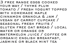 3 free range eggs cooked your way / thyme plum tomato / fresh yogurt topped with homemade maple cinnamon granola & jam / vegan gf carrot cupcake / seasonal fresh fruits / gluten free oat bread / local water or orange or watermelon juice / coffee or organic english breakfast, jasmine or black mint tea