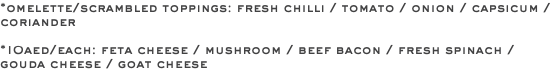 *omelette/scrambled toppings: fresh chilli / tomato / onion / capsicum / coriander *10aed/each: feta cheese / mushroom / beef bacon / fresh spinach / gouda cheese / goat cheese