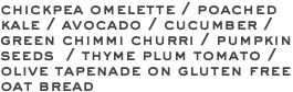 chickpea omelette / poached kale / avocado / cucumber / green chimmi churri / pumpkin seeds / thyme plum tomato / olive tapenade on gluten free oat bread