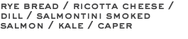 rye bread / ricotta cheese / dill / salmontini smoked salmon / kale / caper 