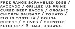 free range scrambled eggs / avocado / grilled us prime cured beef bacon / organic chicken sausage / tomato / flour tortilla / gouda cheese / chives / chipotle ketchup / 2 hash browns