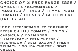 choice of 3 free range eggs / omelette /scrambled / poached / fried / thyme plum tomato / chives / gluten free oat bread *omelette/scrambled toppings: fresh chilli / tomato / onion / capsicum / coriander *10aed/each: feta cheese / mushroom / beef bacon / fresh spinach / gouda cheese / goat cheese