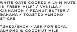 white oats cooked a la minute in fresh milk* / vanilla / cinnamon / peanut butter / banana / toasted almond sticks *3aed/each - ask for soya, almond & coconut milk