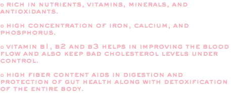 o rich in nutrients, vitamins, minerals, and antioxidants. o high concentration of iron, calcium, and phosphorus. o vitamin b1, b2 and b3 helps in improving the blood flow and also keep bad cholesterol levels under control. o high fiber content aids in digestion and protection of gut health along with detoxification of the entire body. 