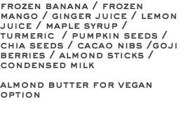 frozen banana / frozen mango / ginger juice / lemon juice / maple syrup / turmeric / pumpkin seeds / chia seeds / cacao nibs /goji berries / almond sticks / condensed milk almond butter for vegan option 