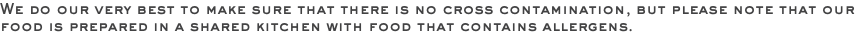 We do our very best to make sure that there is no cross contamination, but please note that our food is prepared in a shared kitchen with food that contains allergens.