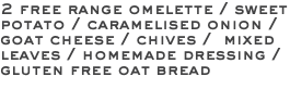 2 free range omelette / sweet potato / caramelised onion / goat cheese / chives / mixed leaves / homemade dressing / gluten free oat bread