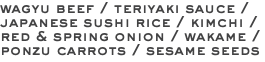 wagyu beef / teriyaki sauce / japanese sushi rice / kimchi / red & spring onion / wakame / ponzu carrots / sesame seeds 