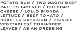 potato bun / two wagyu beef patties layered / cheddar cheese / lollo bionda lettuce / beef tomato / roasted capsicum / pickles vegetables/ coriander leaves / asian dressing