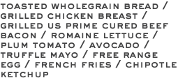 toasted wholegrain bread / grilled chicken breast / grilled us prime cured beef bacon / romaine lettuce / plum tomato / avocado / truffle mayo / free range egg / french fries / chipotle ketchup