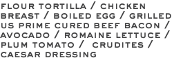 flour tortilla / chicken breast / boiled egg / grilled us prime cured beef bacon / avocado / romaine lettuce / plum tomato / crudites / caesar dressing 