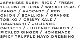 japanese sushi rice / fresh yellowfin tuna / wasabi peas / mango / avocado / red onion / scallion / orange tobiko / crispy kale / togarashi / julienne carrots / julienne daikon / pickled ginger / homemade spicy truffle mayo dressing 