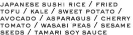 japanese sushi rice / fried tofu / kale / sweet potato / avocado / asparagus / cherry tomato / wasabi peas / sesame seeds / tamari soy sauce