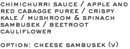 chimichurri sauce / apple and red cabagge puree / crispy kale / mushroom & spinach sambusek / beetroot cauliflower option: cheese sambusek (v) 