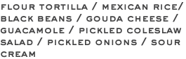 flour tortilla / mexican rice/ black beans / gouda cheese / guacamole / pickled coleslaw salad / pickled onions / sour cream