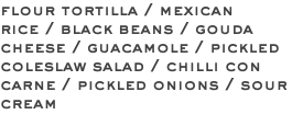 flour tortilla / mexican rice / black beans / gouda cheese / guacamole / pickled coleslaw salad / chilli con carne / pickled onions / sour cream